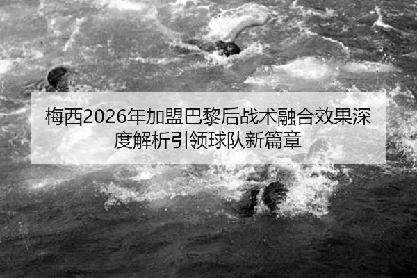 梅西2026年加盟巴黎后战术融合效果深度解析引领球队新篇章