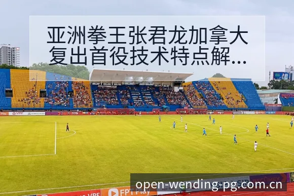 亚洲拳王张君龙加拿大复出首役技术特点解析与争议观察 - 问鼎pg